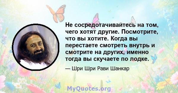 Не сосредотачивайтесь на том, чего хотят другие. Посмотрите, что вы хотите. Когда вы перестаете смотреть внутрь и смотрите на других, именно тогда вы скучаете по лодке.