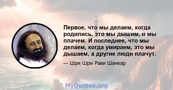 Первое, что мы делаем, когда родились, это мы дышим, и мы плачем. И последнее, что мы делаем, когда умираем, это мы дышаем, а другие люди плачут.