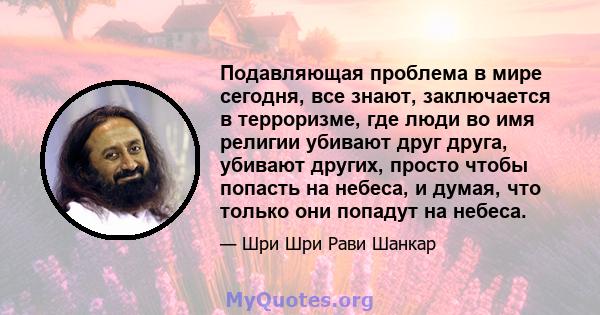 Подавляющая проблема в мире сегодня, все знают, заключается в терроризме, где люди во имя религии убивают друг друга, убивают других, просто чтобы попасть на небеса, и думая, что только они попадут на небеса.