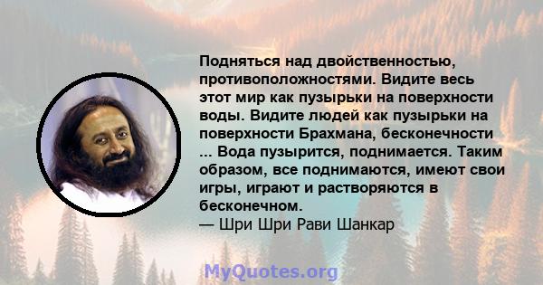 Подняться над двойственностью, противоположностями. Видите весь этот мир как пузырьки на поверхности воды. Видите людей как пузырьки на поверхности Брахмана, бесконечности ... Вода пузырится, поднимается. Таким образом, 