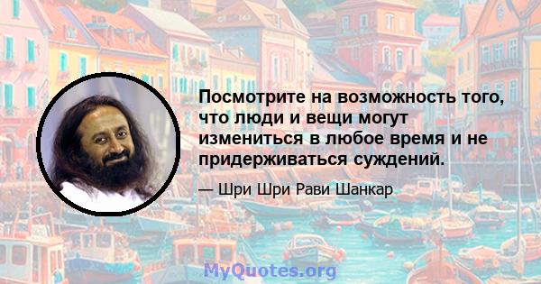 Посмотрите на возможность того, что люди и вещи могут измениться в любое время и не придерживаться суждений.