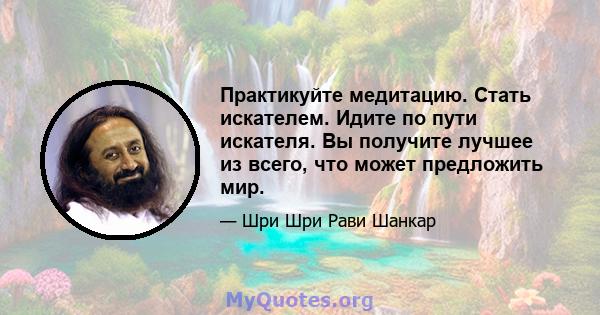 Практикуйте медитацию. Стать искателем. Идите по пути искателя. Вы получите лучшее из всего, что может предложить мир.