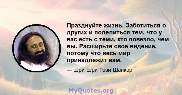 Празднуйте жизнь. Заботиться о других и поделиться тем, что у вас есть с теми, кто повезло, чем вы. Расширьте свое видение, потому что весь мир принадлежит вам.