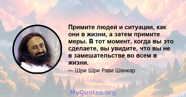 Примите людей и ситуации, как они в жизни, а затем примите меры. В тот момент, когда вы это сделаете, вы увидите, что вы не в замешательстве во всем в жизни.