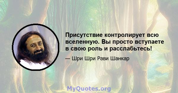 Присутствие контролирует всю вселенную. Вы просто вступаете в свою роль и расслабьтесь!