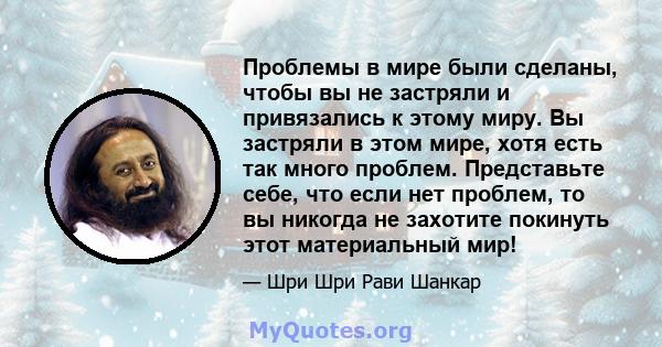 Проблемы в мире были сделаны, чтобы вы не застряли и привязались к этому миру. Вы застряли в этом мире, хотя есть так много проблем. Представьте себе, что если нет проблем, то вы никогда не захотите покинуть этот