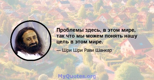 Проблемы здесь, в этом мире, так что мы можем понять нашу цель в этом мире.