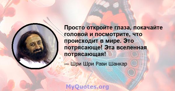 Просто откройте глаза, покачайте головой и посмотрите, что происходит в мире. Это потрясающе! Эта вселенная потрясающая!