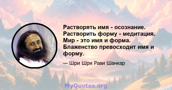 Растворять имя - осознание. Растворить форму - медитация. Мир - это имя и форма. Блаженство превосходит имя и форму.