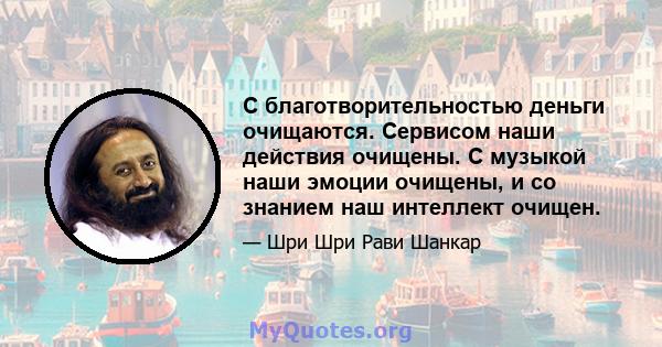 С благотворительностью деньги очищаются. Сервисом наши действия очищены. С музыкой наши эмоции очищены, и со знанием наш интеллект очищен.