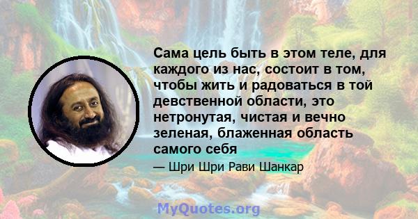 Сама цель быть в этом теле, для каждого из нас, состоит в том, чтобы жить и радоваться в той девственной области, это нетронутая, чистая и вечно зеленая, блаженная область самого себя