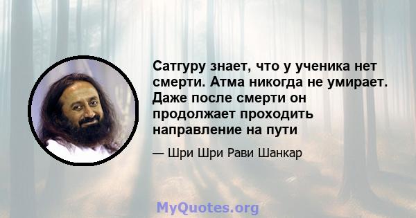 Сатгуру знает, что у ученика нет смерти. Атма никогда не умирает. Даже после смерти он продолжает проходить направление на пути