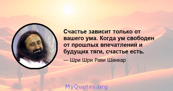 Счастье зависит только от вашего ума. Когда ум свободен от прошлых впечатлений и будущих тяги, счастье есть.