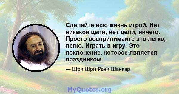 Сделайте всю жизнь игрой. Нет никакой цели, нет цели, ничего. Просто воспринимайте это легко, легко. Играть в игру. Это поклонение, которое является праздником.