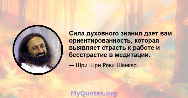 Сила духовного знания дает вам ориентированность, которая выявляет страсть к работе и бесстрастие в медитации.