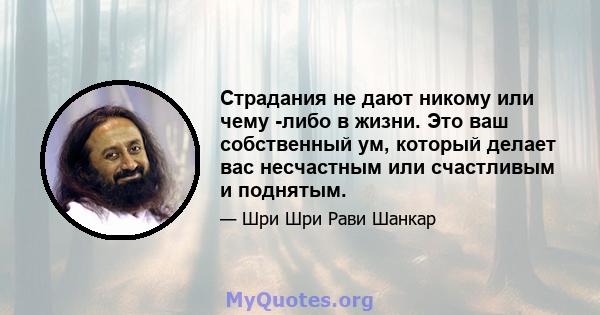 Страдания не дают никому или чему -либо в жизни. Это ваш собственный ум, который делает вас несчастным или счастливым и поднятым.