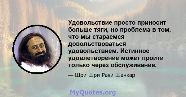 Удовольствие просто приносит больше тяги, но проблема в том, что мы стараемся довольствоваться удовольствием. Истинное удовлетворение может пройти только через обслуживание.