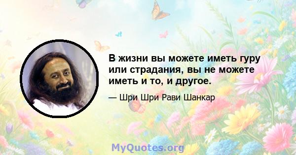 В жизни вы можете иметь гуру или страдания, вы не можете иметь и то, и другое.