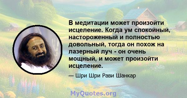 В медитации может произойти исцеление. Когда ум спокойный, настороженный и полностью довольный, тогда он похож на лазерный луч - он очень мощный, и может произойти исцеление.