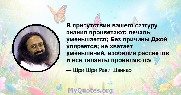 В присутствии вашего сатгуру знания процветают; печаль уменьшается; Без причины Джой упирается; не хватает уменьшений, изобилия рассветов и все таланты проявляются