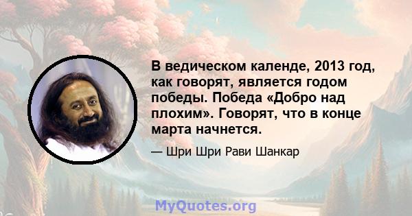 В ведическом календе, 2013 год, как говорят, является годом победы. Победа «Добро над плохим». Говорят, что в конце марта начнется.