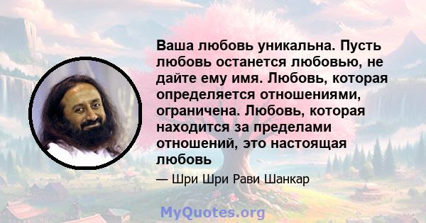 Ваша любовь уникальна. Пусть любовь останется любовью, не дайте ему имя. Любовь, которая определяется отношениями, ограничена. Любовь, которая находится за пределами отношений, это настоящая любовь