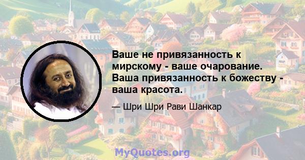 Ваше не привязанность к мирскому - ваше очарование. Ваша привязанность к божеству - ваша красота.