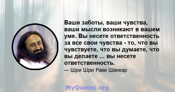 Ваши заботы, ваши чувства, ваши мысли возникают в вашем уме. Вы несете ответственность за все свои чувства - то, что вы чувствуете, что вы думаете, что вы делаете ... вы несете ответственность.