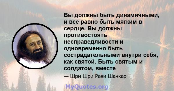 Вы должны быть динамичными, и все равно быть мягким в сердце. Вы должны противостоять несправедливости и одновременно быть сострадательными внутри себя, как святой. Быть святым и солдатом, вместе