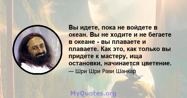 Вы идете, пока не войдете в океан. Вы не ходите и не бегаете в океане - вы плаваете и плаваете. Как это, как только вы придете к мастеру, ища остановки, начинается цветение.