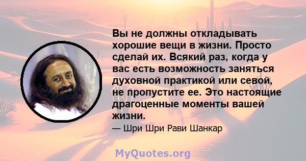 Вы не должны откладывать хорошие вещи в жизни. Просто сделай их. Всякий раз, когда у вас есть возможность заняться духовной практикой или севой, не пропустите ее. Это настоящие драгоценные моменты вашей жизни.