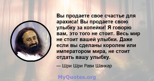 Вы продаете свое счастье для арахиса! Вы продаете свою улыбку за копейки! Я говорю вам, это того не стоит. Весь мир не стоит вашей улыбки. Даже если вы сделаны королем или императором мира, не стоит отдать вашу улыбку.