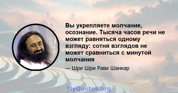 Вы укрепляете молчание, осознание. Тысяча часов речи не может равняться одному взгляду: сотня взглядов не может сравниться с минутой молчания