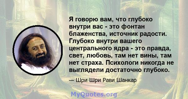 Я говорю вам, что глубоко внутри вас - это фонтан блаженства, источник радости. Глубоко внутри вашего центрального ядра - это правда, свет, любовь, там нет вины, там нет страха. Психологи никогда не выглядели достаточно 