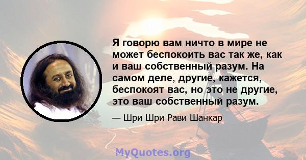 Я говорю вам ничто в мире не может беспокоить вас так же, как и ваш собственный разум. На самом деле, другие, кажется, беспокоят вас, но это не другие, это ваш собственный разум.