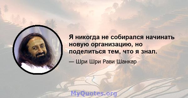 Я никогда не собирался начинать новую организацию, но поделиться тем, что я знал.