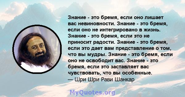 Знание - это бремя, если оно лишает вас невиновности. Знание - это бремя, если оно не интегрировано в жизнь. Знание - это бремя, если это не приносит радости. Знание - это бремя, если это дает вам представление о том,