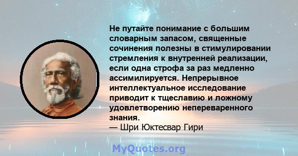 Не путайте понимание с большим словарным запасом, священные сочинения полезны в стимулировании стремления к внутренней реализации, если одна строфа за раз медленно ассимилируется. Непрерывное интеллектуальное