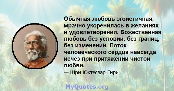 Обычная любовь эгоистичная, мрачно укоренилась в желаниях и удовлетворении. Божественная любовь без условий, без границ, без изменений. Поток человеческого сердца навсегда исчез при притяжении чистой любви.