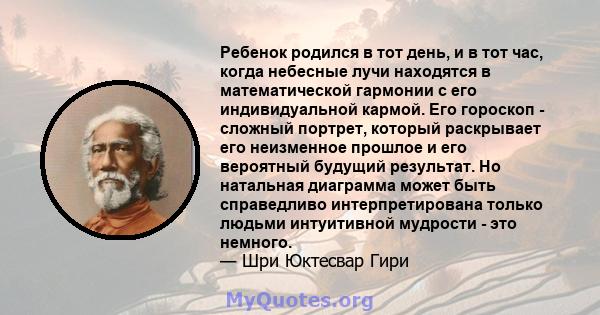 Ребенок родился в тот день, и в тот час, когда небесные лучи находятся в математической гармонии с его индивидуальной кармой. Его гороскоп - сложный портрет, который раскрывает его неизменное прошлое и его вероятный