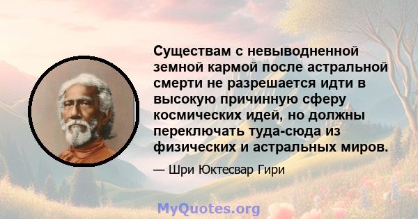 Существам с невыводненной земной кармой после астральной смерти не разрешается идти в высокую причинную сферу космических идей, но должны переключать туда-сюда из физических и астральных миров.