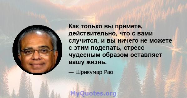 Как только вы примете, действительно, что с вами случится, и вы ничего не можете с этим поделать, стресс чудесным образом оставляет вашу жизнь.