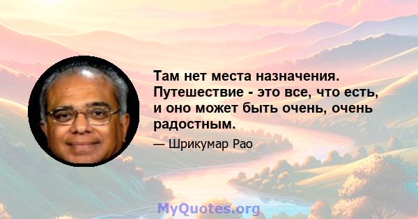 Там нет места назначения. Путешествие - это все, что есть, и оно может быть очень, очень радостным.