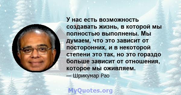 У нас есть возможность создавать жизнь, в которой мы полностью выполнены. Мы думаем, что это зависит от посторонних, и в некоторой степени это так, но это гораздо больше зависит от отношения, которое мы оживляем.