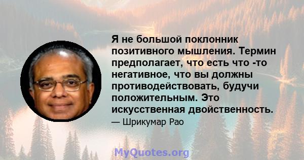 Я не большой поклонник позитивного мышления. Термин предполагает, что есть что -то негативное, что вы должны противодействовать, будучи положительным. Это искусственная двойственность.