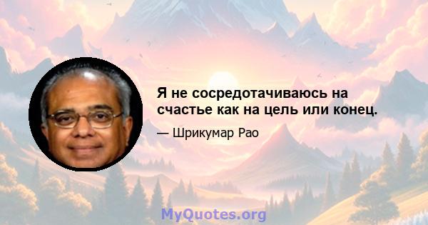 Я не сосредотачиваюсь на счастье как на цель или конец.