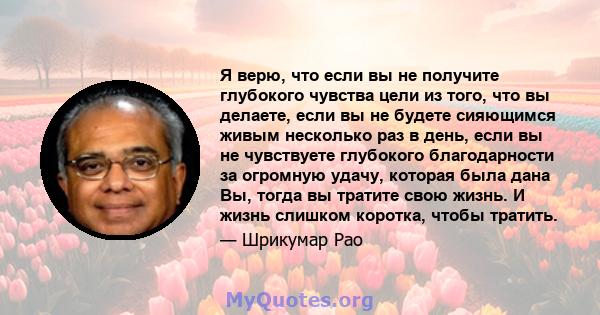 Я верю, что если вы не получите глубокого чувства цели из того, что вы делаете, если вы не будете сияющимся живым несколько раз в день, если вы не чувствуете глубокого благодарности за огромную удачу, которая была дана