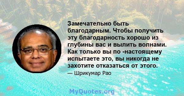 Замечательно быть благодарным. Чтобы получить эту благодарность хорошо из глубины вас и вылить волнами. Как только вы по -настоящему испытаете это, вы никогда не захотите отказаться от этого.