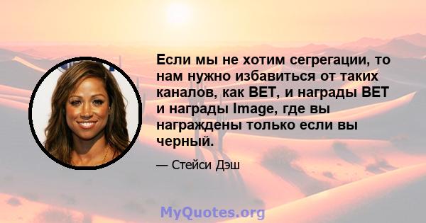 Если мы не хотим сегрегации, то нам нужно избавиться от таких каналов, как BET, и награды BET и награды Image, где вы награждены только если вы черный.