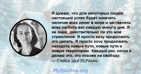 Я думаю, что для некоторых людей настоящий успех будет означать наличие всех денег в мире и заставлять всех любить вас каждую минуту дня. Я не знаю, действительно ли это мое стремление. Я просто хочу продолжать это